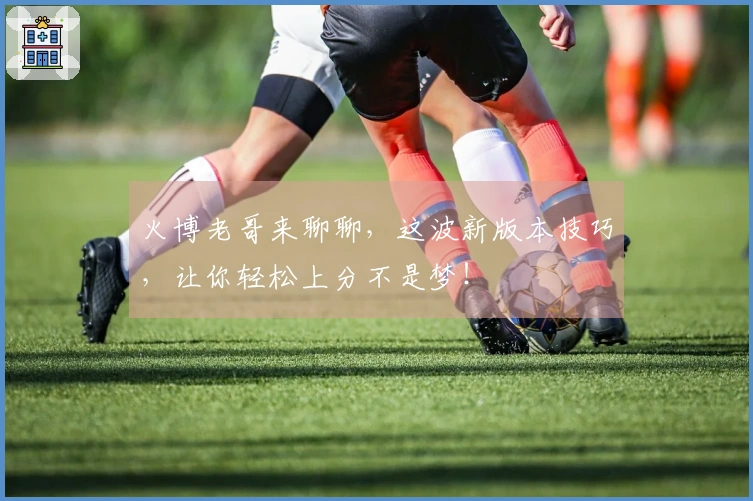 火博老哥来聊聊，这波新版本技巧，让你轻松上分不是梦！